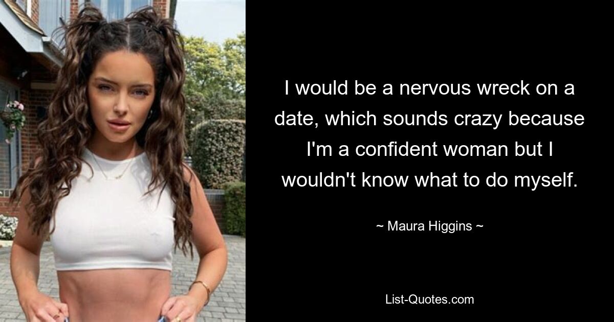 I would be a nervous wreck on a date, which sounds crazy because I'm a confident woman but I wouldn't know what to do myself. — © Maura Higgins