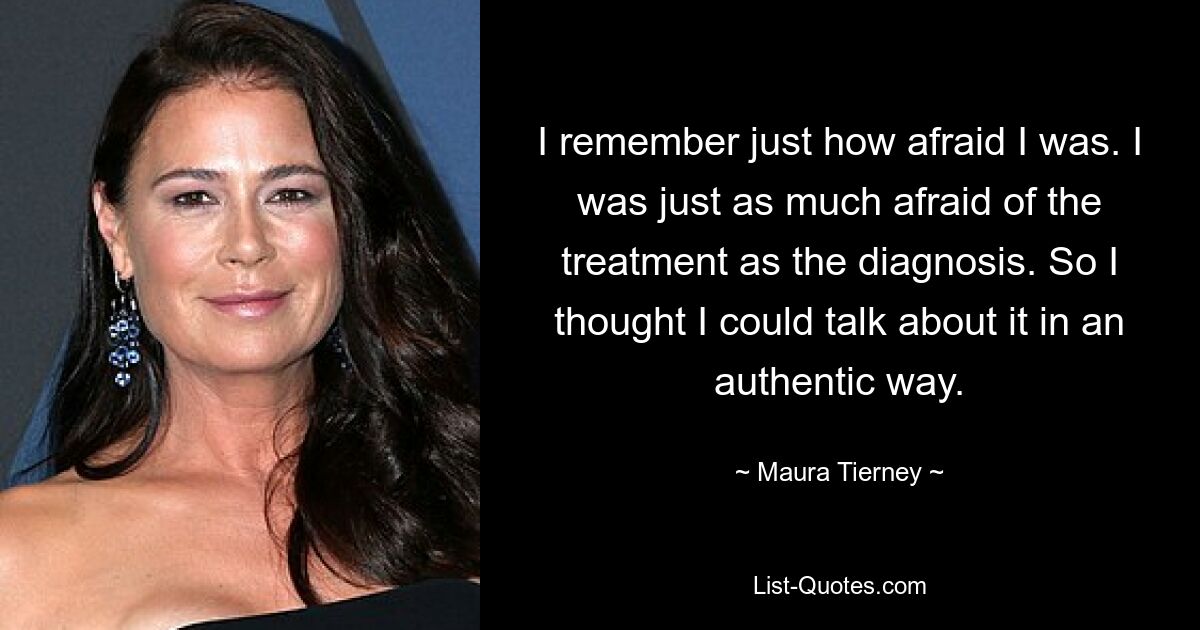 I remember just how afraid I was. I was just as much afraid of the treatment as the diagnosis. So I thought I could talk about it in an authentic way. — © Maura Tierney