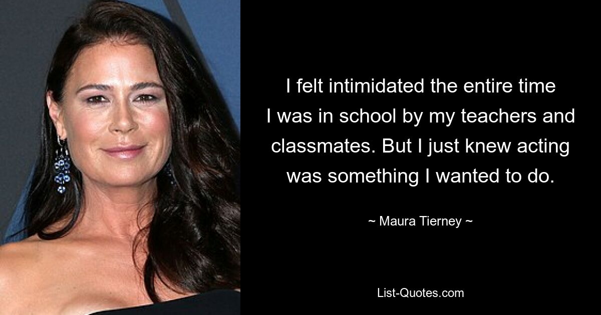 I felt intimidated the entire time I was in school by my teachers and classmates. But I just knew acting was something I wanted to do. — © Maura Tierney