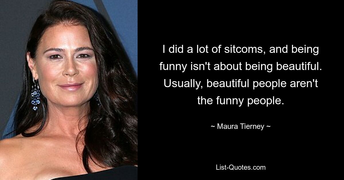 I did a lot of sitcoms, and being funny isn't about being beautiful. Usually, beautiful people aren't the funny people. — © Maura Tierney