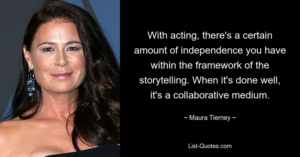 With acting, there's a certain amount of independence you have within the framework of the storytelling. When it's done well, it's a collaborative medium. — © Maura Tierney