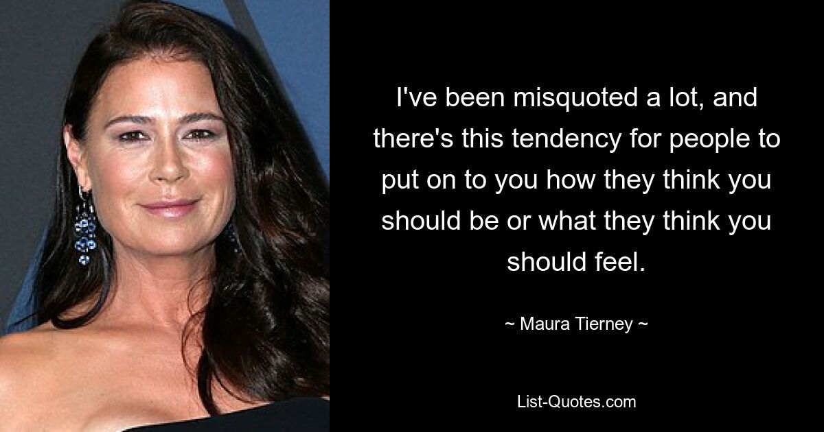 I've been misquoted a lot, and there's this tendency for people to put on to you how they think you should be or what they think you should feel. — © Maura Tierney