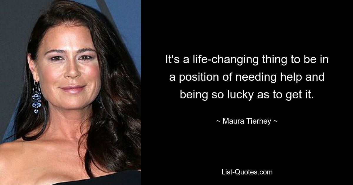 It's a life-changing thing to be in a position of needing help and being so lucky as to get it. — © Maura Tierney