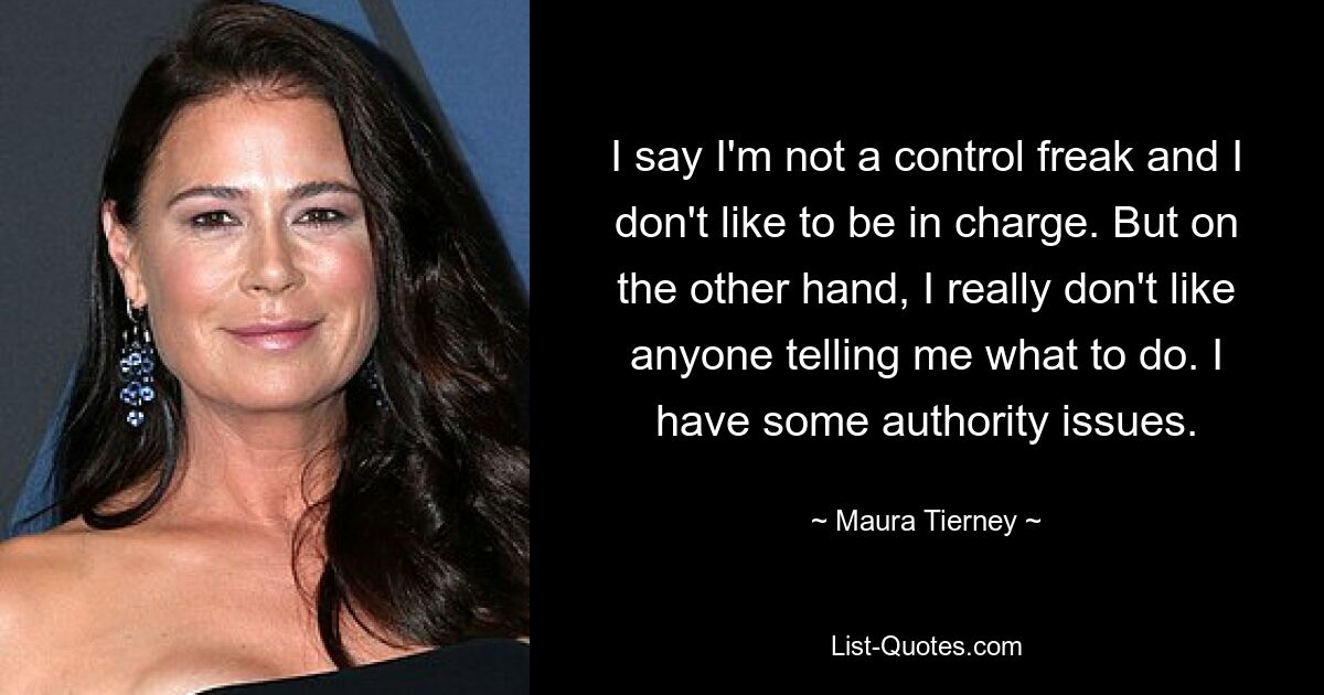 I say I'm not a control freak and I don't like to be in charge. But on the other hand, I really don't like anyone telling me what to do. I have some authority issues. — © Maura Tierney