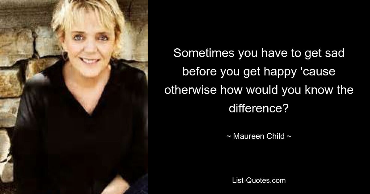 Sometimes you have to get sad before you get happy 'cause otherwise how would you know the difference? — © Maureen Child