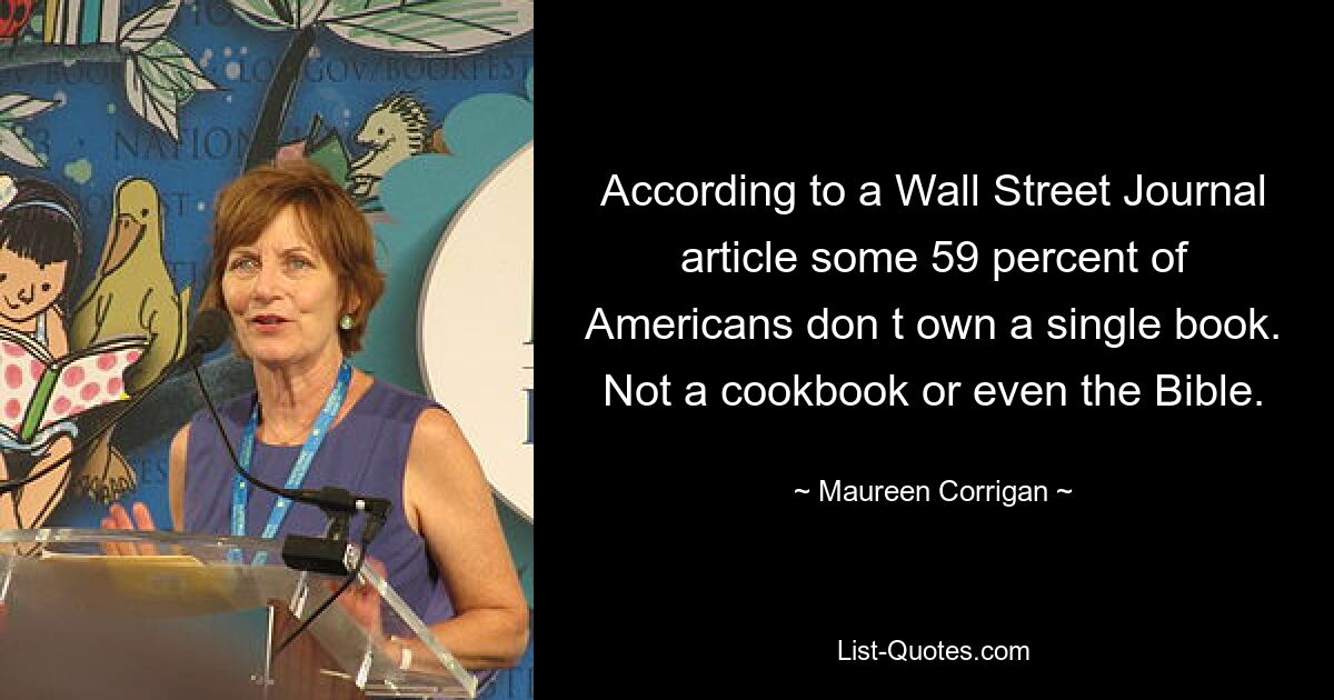 According to a Wall Street Journal article some 59 percent of Americans don t own a single book. Not a cookbook or even the Bible. — © Maureen Corrigan