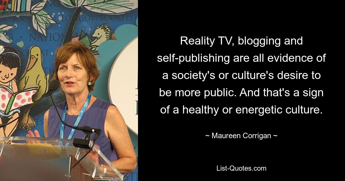 Reality TV, blogging and self-publishing are all evidence of a society's or culture's desire to be more public. And that's a sign of a healthy or energetic culture. — © Maureen Corrigan