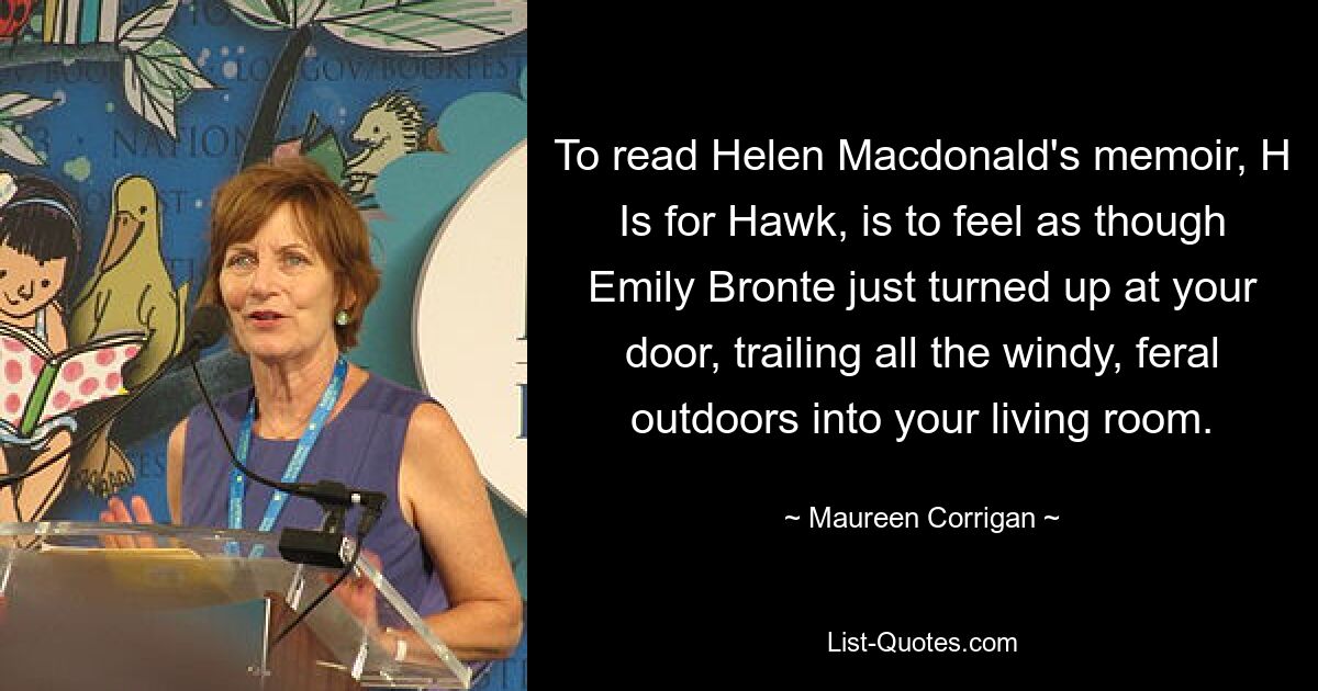 To read Helen Macdonald's memoir, H Is for Hawk, is to feel as though Emily Bronte just turned up at your door, trailing all the windy, feral outdoors into your living room. — © Maureen Corrigan