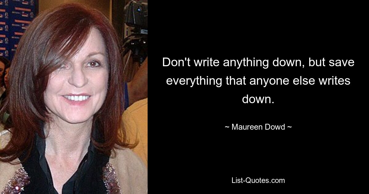 Don't write anything down, but save everything that anyone else writes down. — © Maureen Dowd