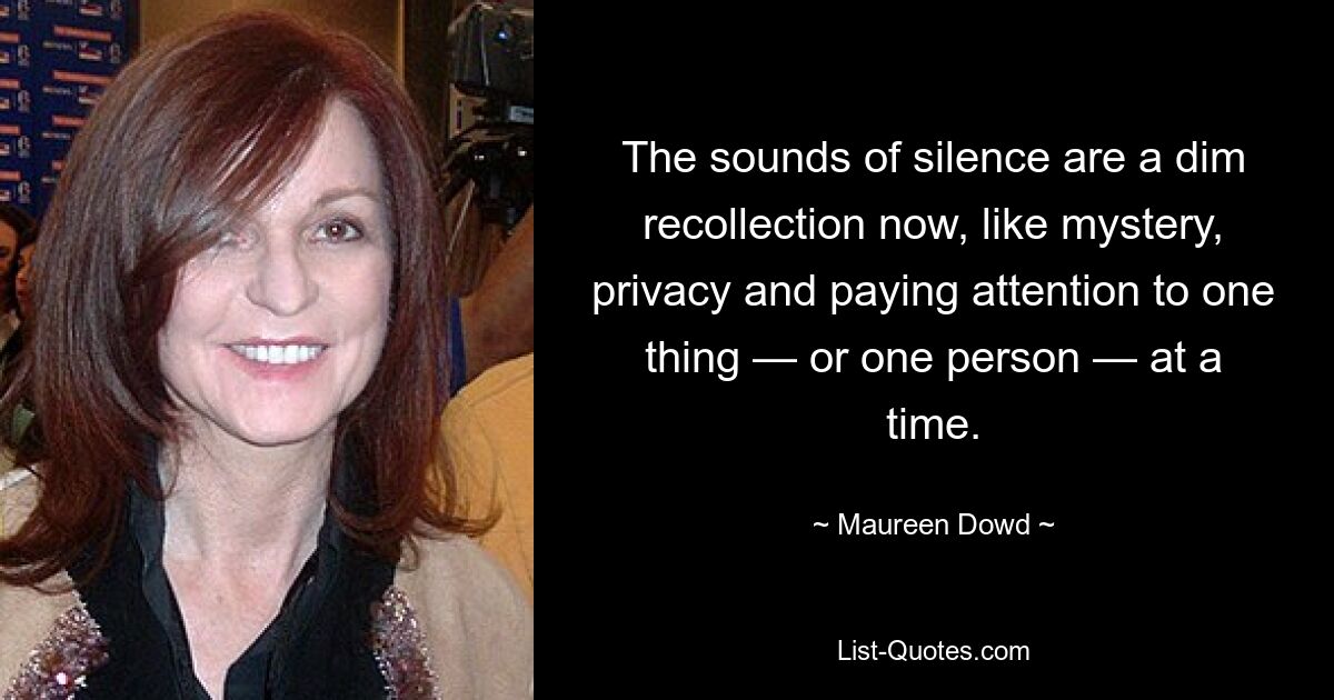 The sounds of silence are a dim recollection now, like mystery, privacy and paying attention to one thing — or one person — at a time. — © Maureen Dowd