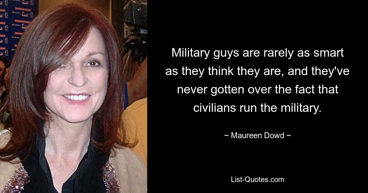 Military guys are rarely as smart as they think they are, and they've never gotten over the fact that civilians run the military. — © Maureen Dowd