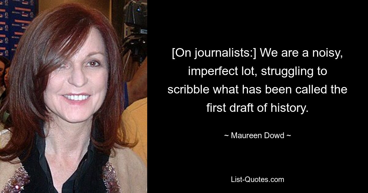 [On journalists:] We are a noisy, imperfect lot, struggling to scribble what has been called the first draft of history. — © Maureen Dowd