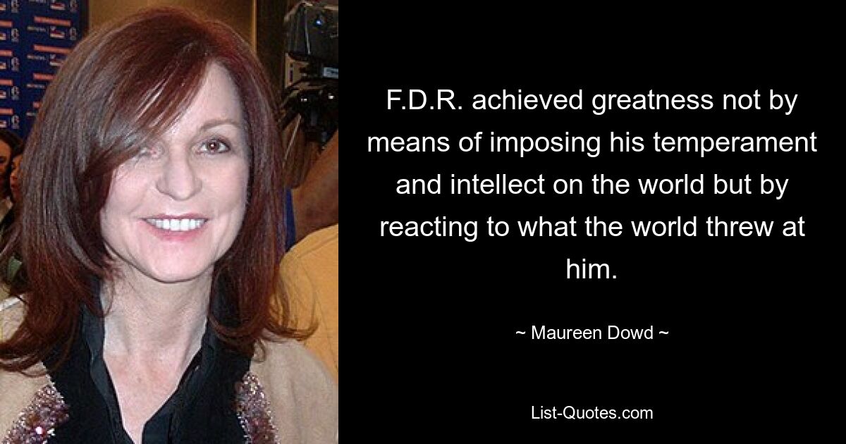 F.D.R. achieved greatness not by means of imposing his temperament and intellect on the world but by reacting to what the world threw at him. — © Maureen Dowd