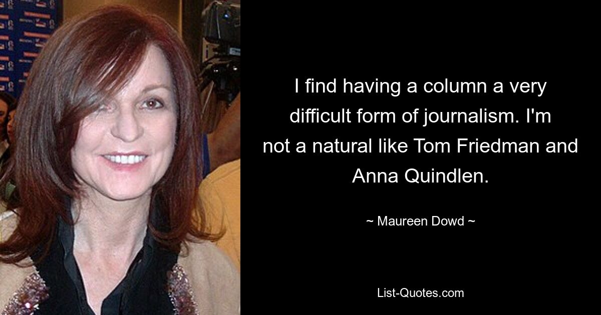 I find having a column a very difficult form of journalism. I'm not a natural like Tom Friedman and Anna Quindlen. — © Maureen Dowd