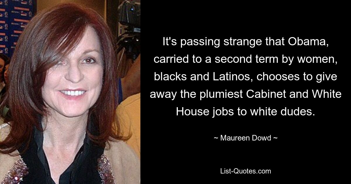 It's passing strange that Obama, carried to a second term by women, blacks and Latinos, chooses to give away the plumiest Cabinet and White House jobs to white dudes. — © Maureen Dowd