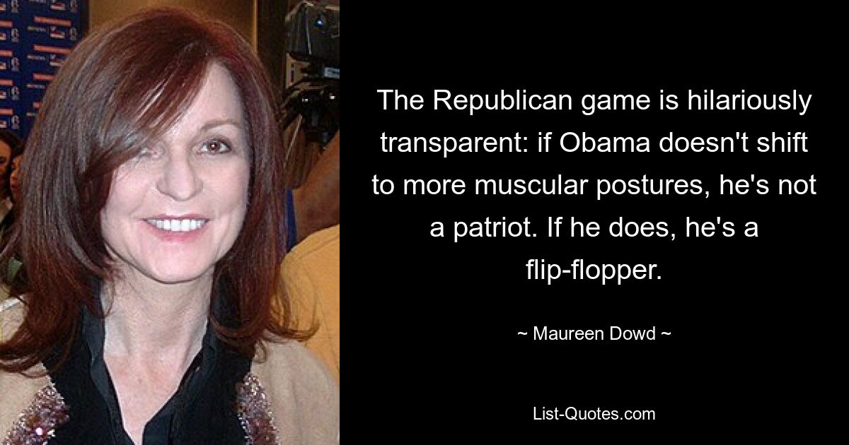 The Republican game is hilariously transparent: if Obama doesn't shift to more muscular postures, he's not a patriot. If he does, he's a flip-flopper. — © Maureen Dowd