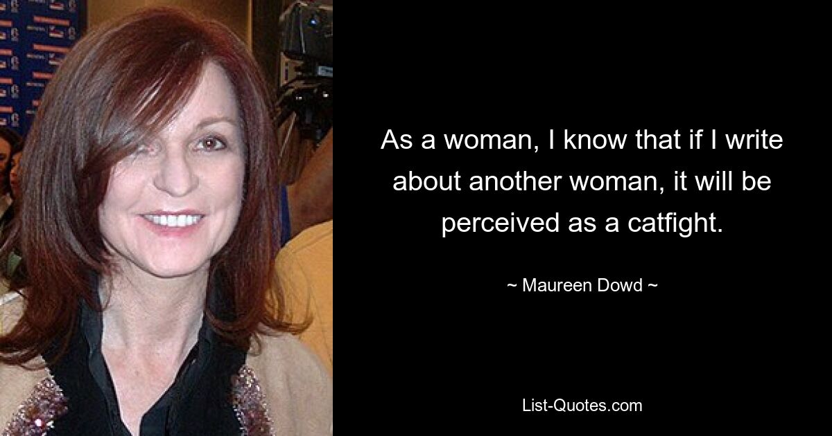 As a woman, I know that if I write about another woman, it will be perceived as a catfight. — © Maureen Dowd