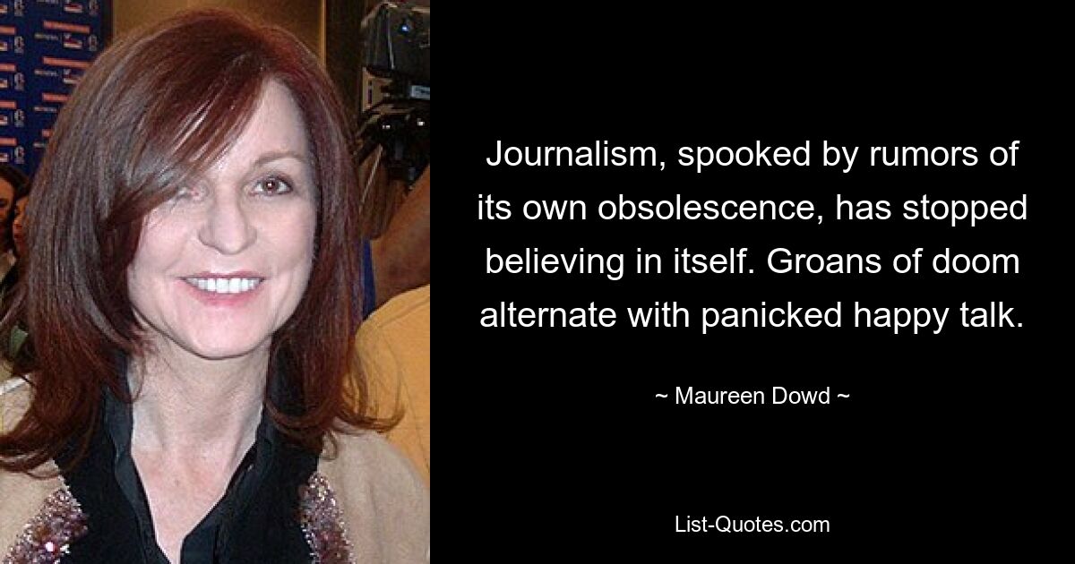 Journalism, spooked by rumors of its own obsolescence, has stopped believing in itself. Groans of doom alternate with panicked happy talk. — © Maureen Dowd