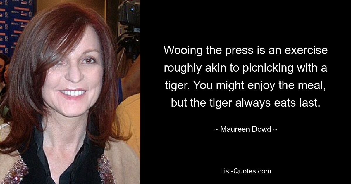 Wooing the press is an exercise roughly akin to picnicking with a tiger. You might enjoy the meal, but the tiger always eats last. — © Maureen Dowd