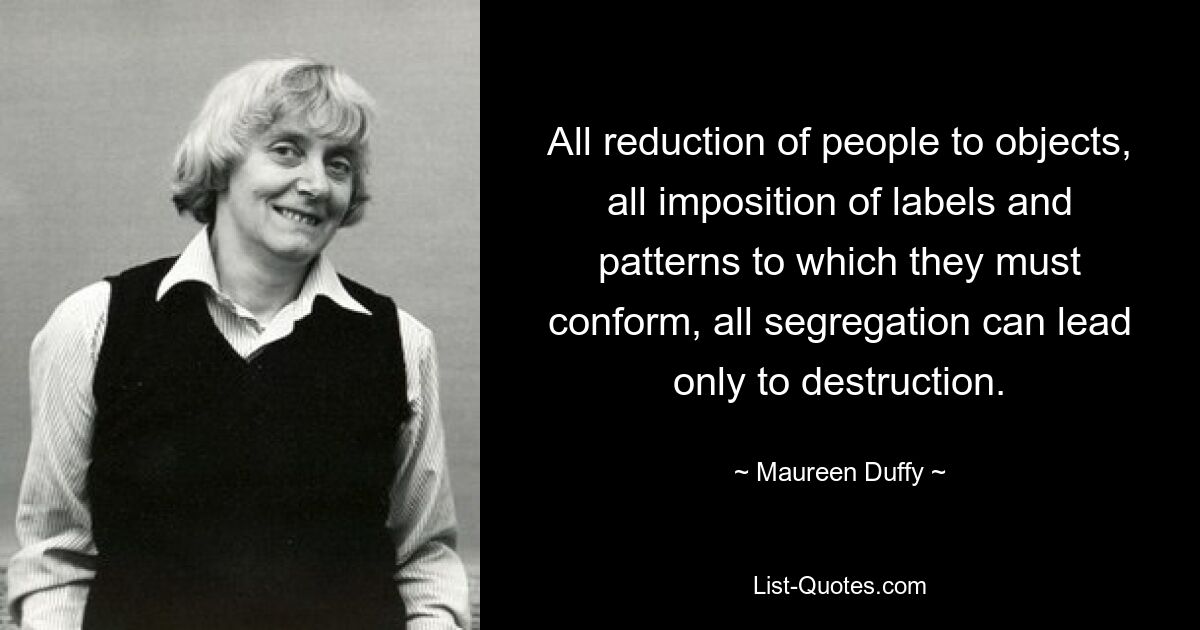 All reduction of people to objects, all imposition of labels and patterns to which they must conform, all segregation can lead only to destruction. — © Maureen Duffy