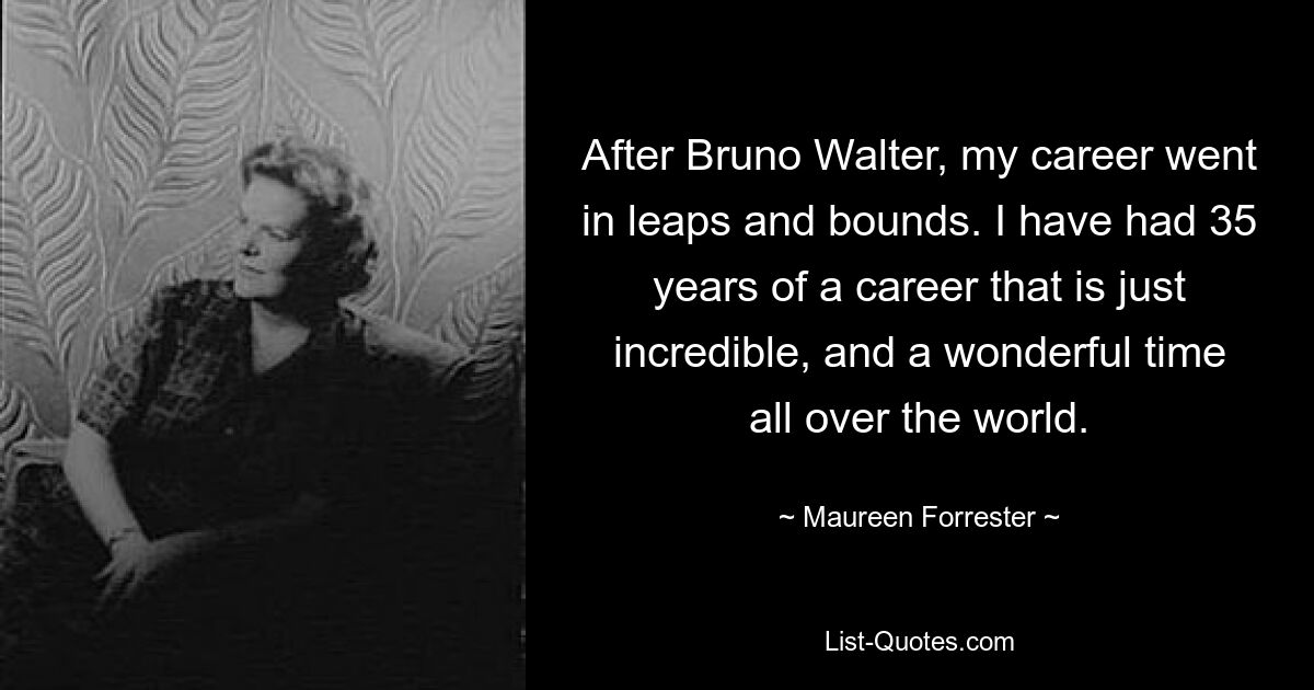 After Bruno Walter, my career went in leaps and bounds. I have had 35 years of a career that is just incredible, and a wonderful time all over the world. — © Maureen Forrester