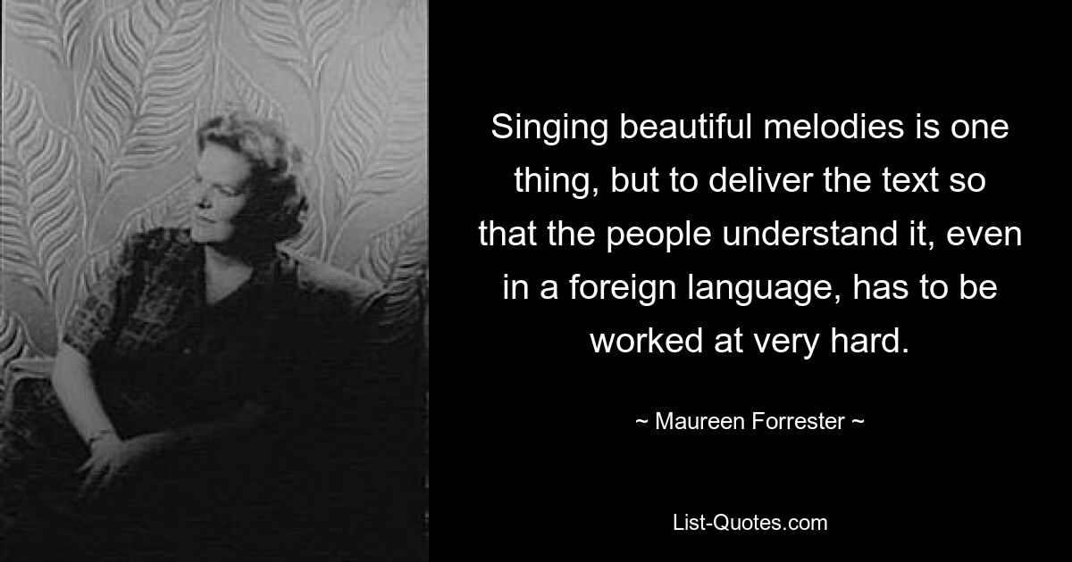 Singing beautiful melodies is one thing, but to deliver the text so that the people understand it, even in a foreign language, has to be worked at very hard. — © Maureen Forrester