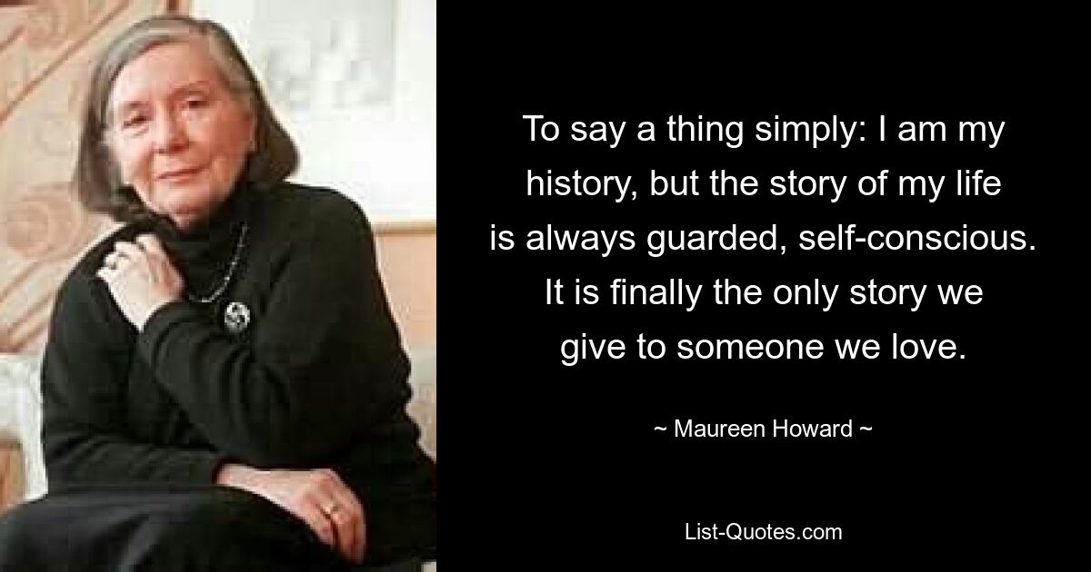 To say a thing simply: I am my history, but the story of my life is always guarded, self-conscious. It is finally the only story we give to someone we love. — © Maureen Howard