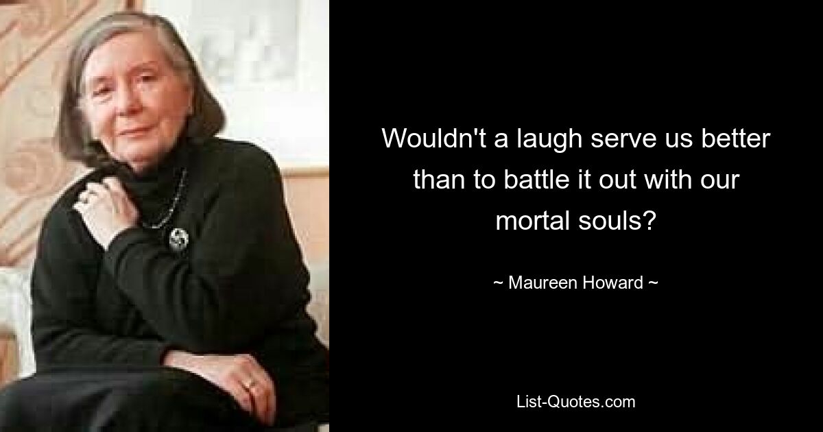 Wouldn't a laugh serve us better than to battle it out with our mortal souls? — © Maureen Howard