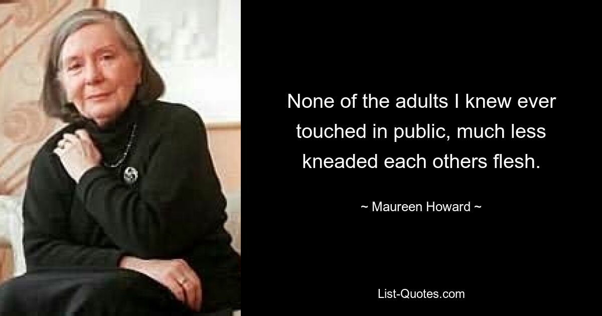 None of the adults I knew ever touched in public, much less kneaded each others flesh. — © Maureen Howard