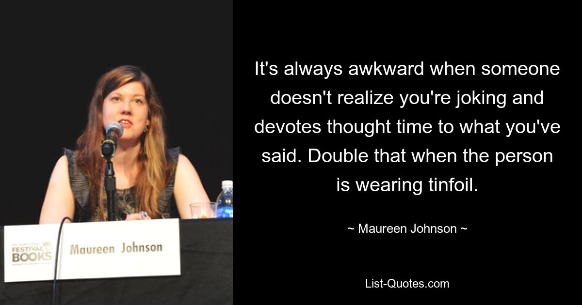 It's always awkward when someone doesn't realize you're joking and devotes thought time to what you've said. Double that when the person is wearing tinfoil. — © Maureen Johnson