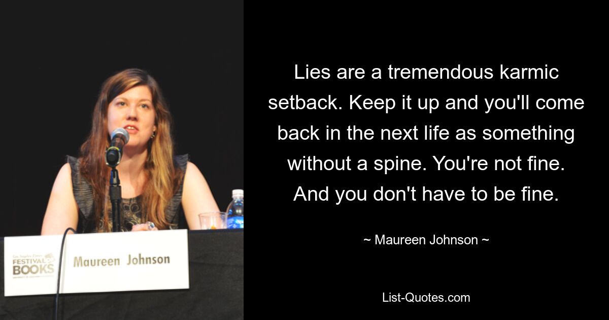 Lies are a tremendous karmic setback. Keep it up and you'll come back in the next life as something without a spine. You're not fine. And you don't have to be fine. — © Maureen Johnson