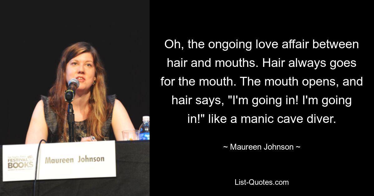 Oh, the ongoing love affair between hair and mouths. Hair always goes for the mouth. The mouth opens, and hair says, "I'm going in! I'm going in!" like a manic cave diver. — © Maureen Johnson