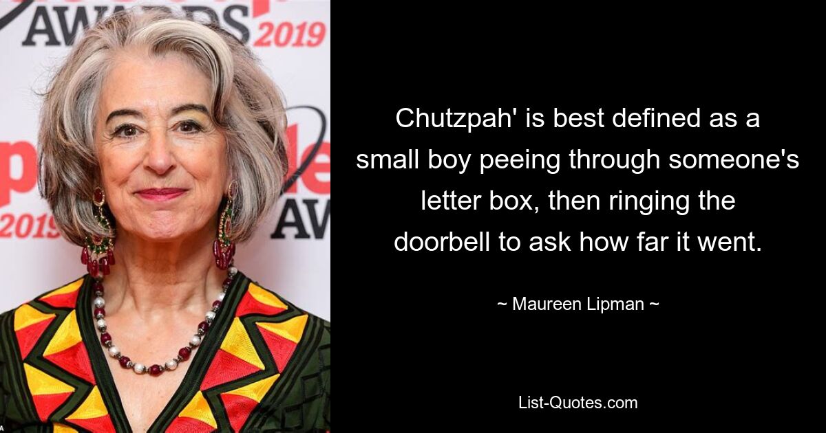 Chutzpah' is best defined as a small boy peeing through someone's letter box, then ringing the doorbell to ask how far it went. — © Maureen Lipman