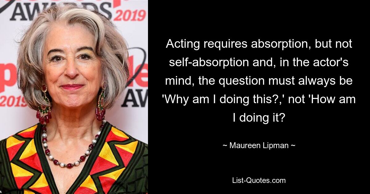 Acting requires absorption, but not self-absorption and, in the actor's mind, the question must always be 'Why am I doing this?,' not 'How am I doing it? — © Maureen Lipman