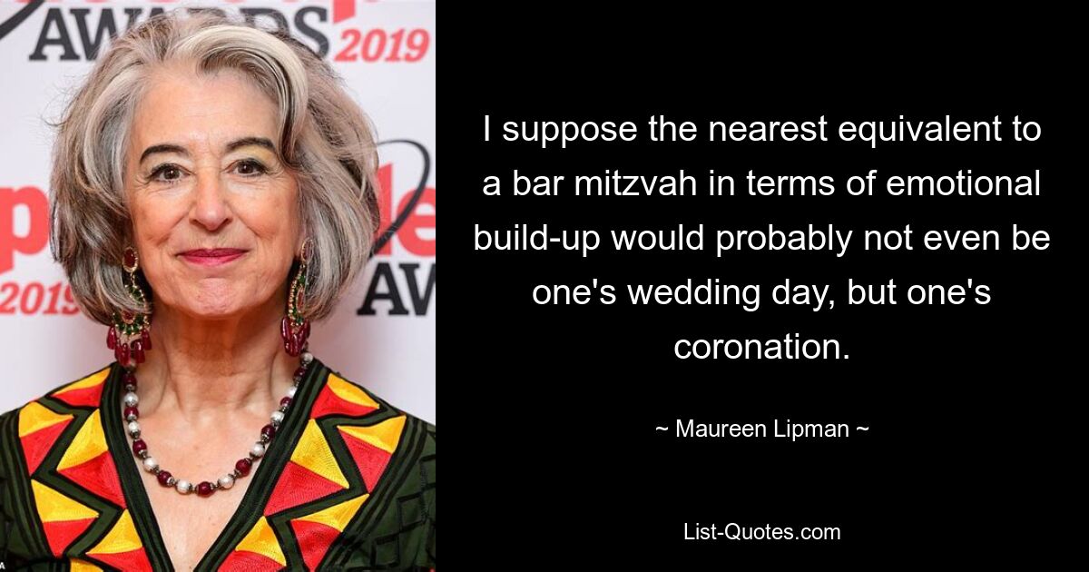 I suppose the nearest equivalent to a bar mitzvah in terms of emotional build-up would probably not even be one's wedding day, but one's coronation. — © Maureen Lipman