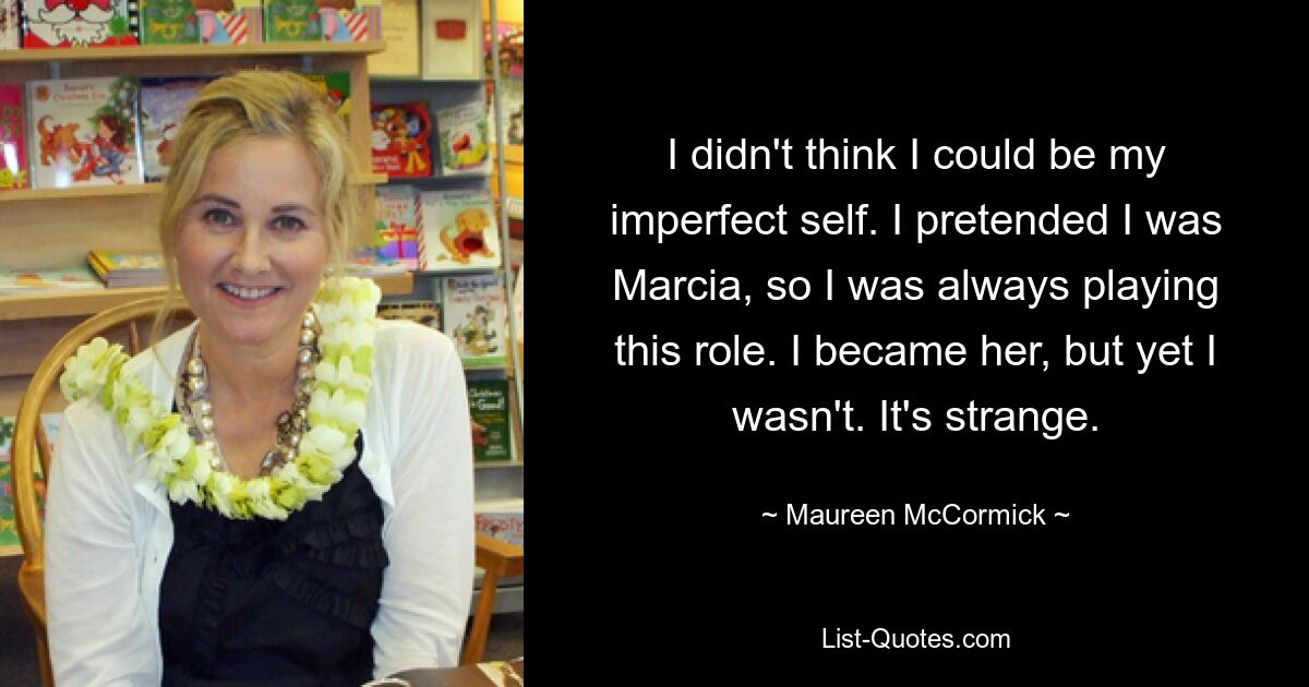 I didn't think I could be my imperfect self. I pretended I was Marcia, so I was always playing this role. I became her, but yet I wasn't. It's strange. — © Maureen McCormick