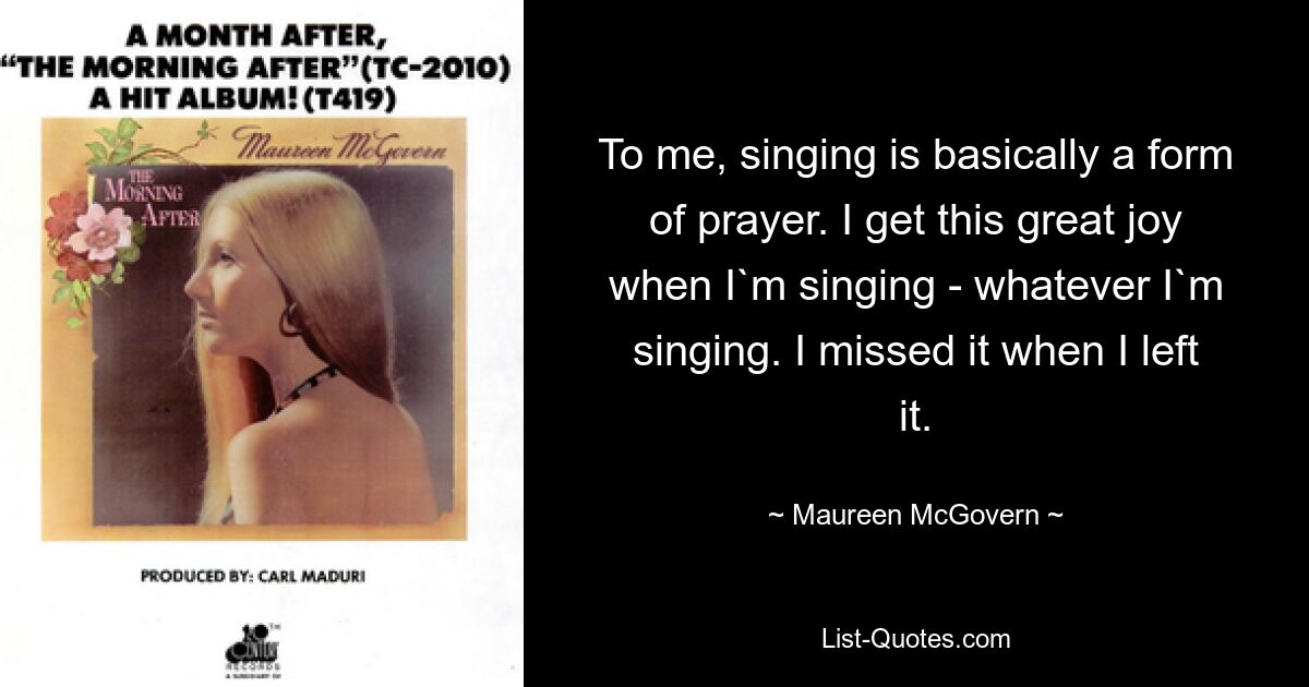 Für mich ist Singen im Grunde eine Form des Gebets. Ich empfinde diese große Freude beim Singen – egal, was ich singe. Ich habe es vermisst, als ich es verlassen habe. — © Maureen McGovern