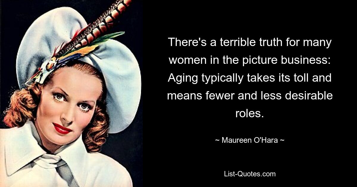 There's a terrible truth for many women in the picture business: Aging typically takes its toll and means fewer and less desirable roles. — © Maureen O'Hara