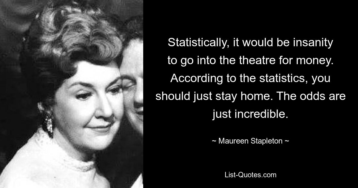 Statistically, it would be insanity to go into the theatre for money. According to the statistics, you should just stay home. The odds are just incredible. — © Maureen Stapleton