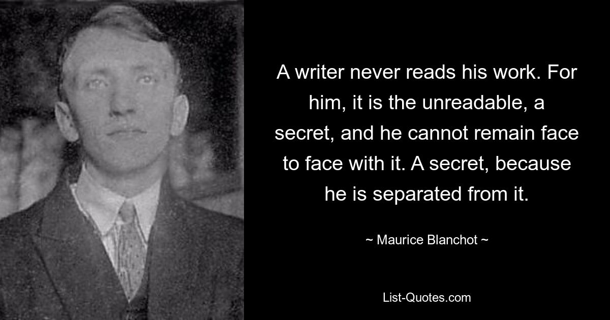 A writer never reads his work. For him, it is the unreadable, a secret, and he cannot remain face to face with it. A secret, because he is separated from it. — © Maurice Blanchot