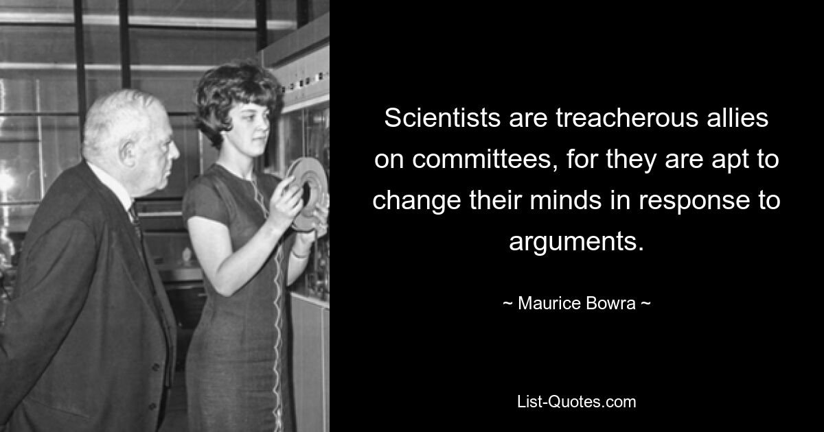 Scientists are treacherous allies on committees, for they are apt to change their minds in response to arguments. — © Maurice Bowra