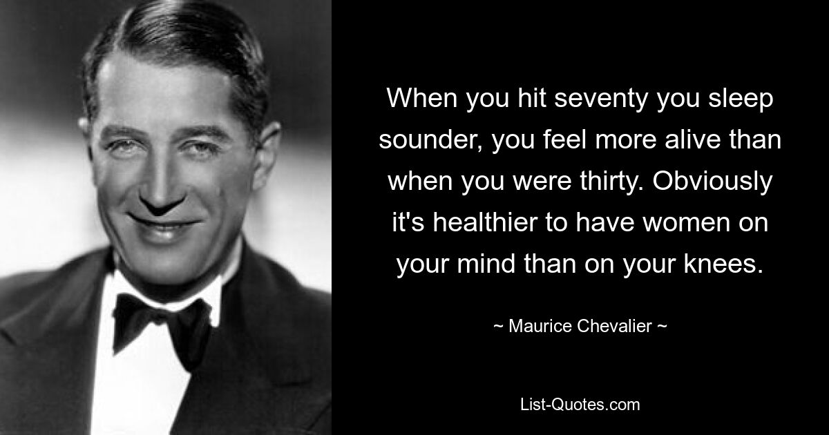 When you hit seventy you sleep sounder, you feel more alive than when you were thirty. Obviously it's healthier to have women on your mind than on your knees. — © Maurice Chevalier