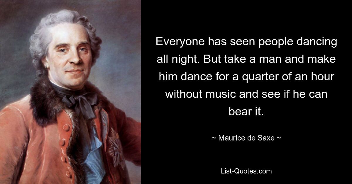 Everyone has seen people dancing all night. But take a man and make him dance for a quarter of an hour without music and see if he can bear it. — © Maurice de Saxe