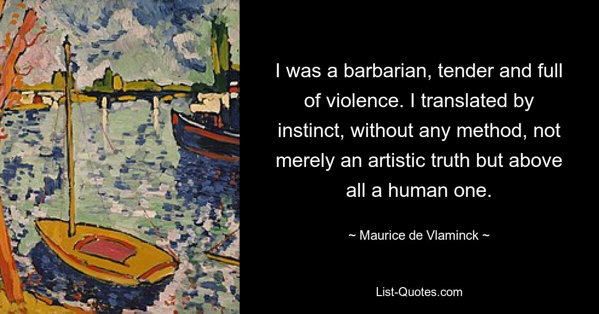 I was a barbarian, tender and full of violence. I translated by instinct, without any method, not merely an artistic truth but above all a human one. — © Maurice de Vlaminck