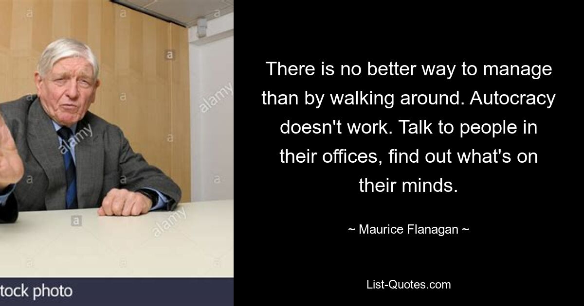 There is no better way to manage than by walking around. Autocracy doesn't work. Talk to people in their offices, find out what's on their minds. — © Maurice Flanagan