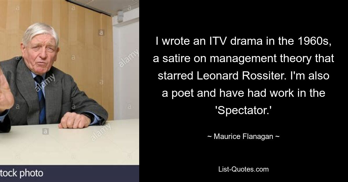 I wrote an ITV drama in the 1960s, a satire on management theory that starred Leonard Rossiter. I'm also a poet and have had work in the 'Spectator.' — © Maurice Flanagan