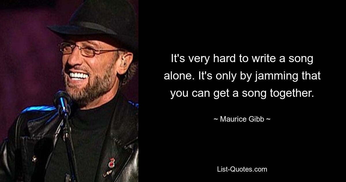 It's very hard to write a song alone. It's only by jamming that you can get a song together. — © Maurice Gibb