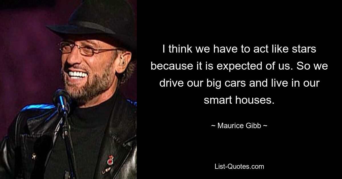 I think we have to act like stars because it is expected of us. So we drive our big cars and live in our smart houses. — © Maurice Gibb