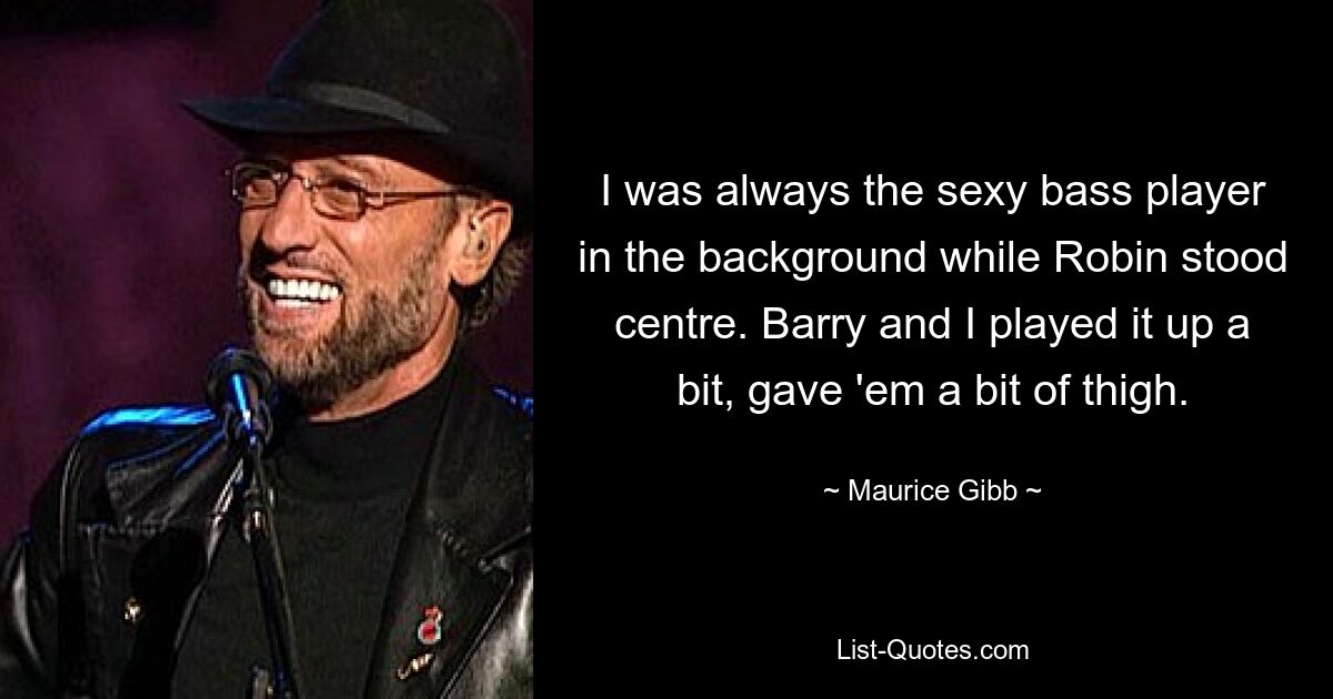 I was always the sexy bass player in the background while Robin stood centre. Barry and I played it up a bit, gave 'em a bit of thigh. — © Maurice Gibb