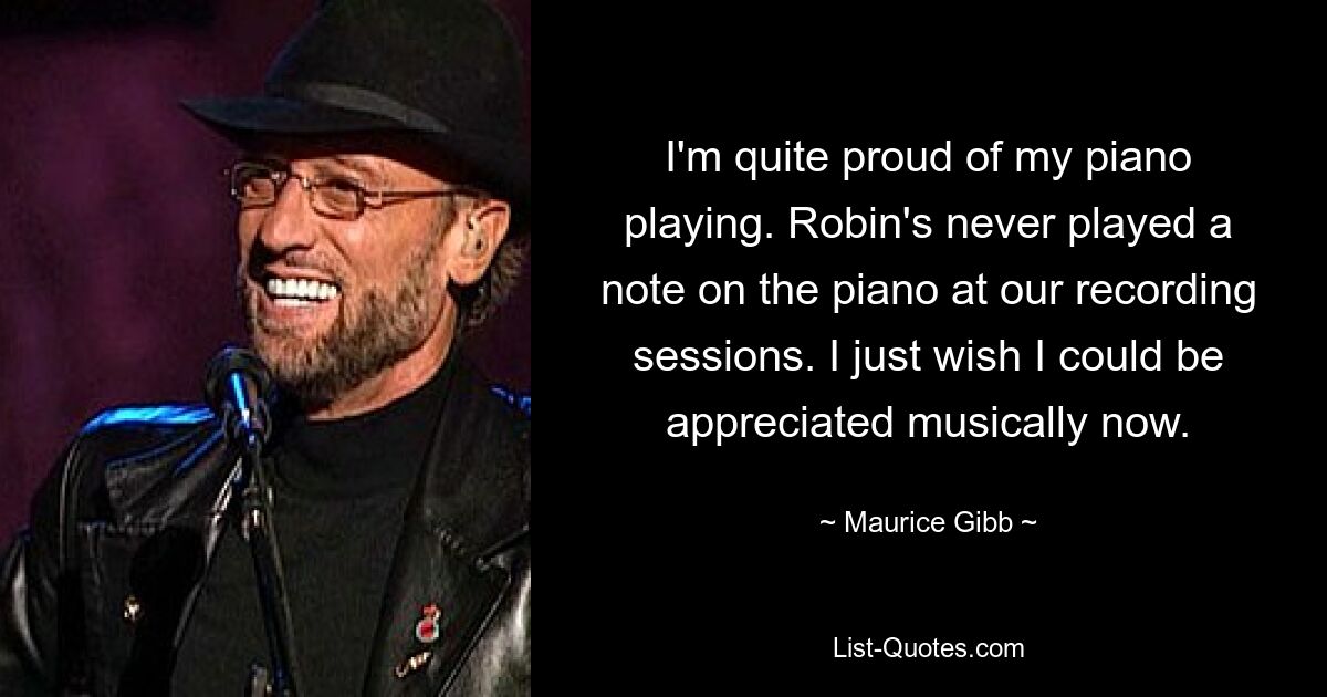 I'm quite proud of my piano playing. Robin's never played a note on the piano at our recording sessions. I just wish I could be appreciated musically now. — © Maurice Gibb